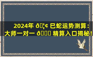 2024年 🦢 巳蛇运势测算：大师一对一 🐒 精算入口揭秘！